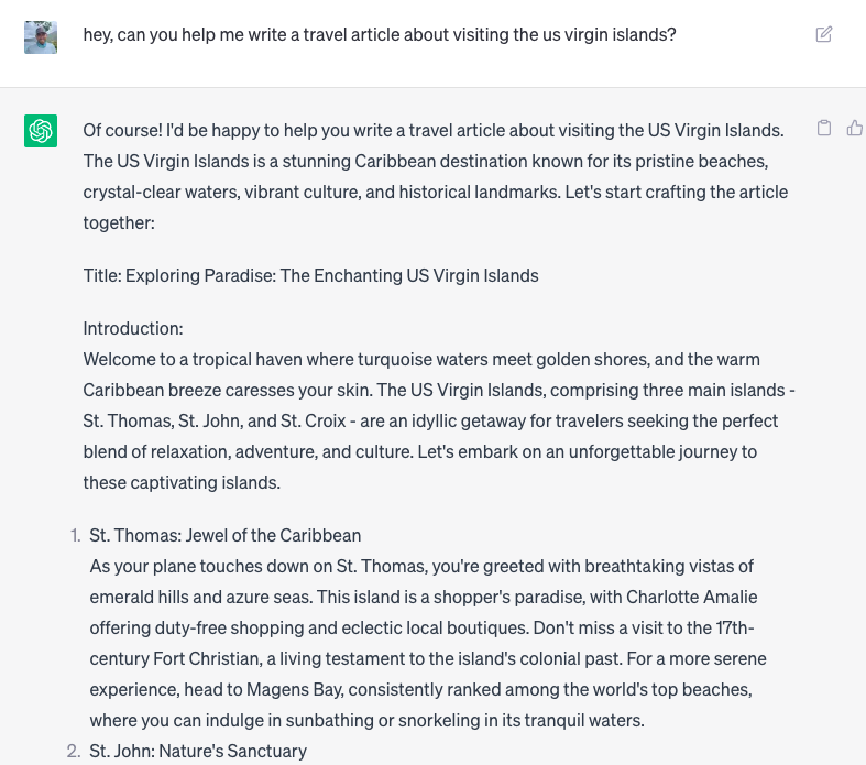 With a simple prompt, I could generate massive blocks of text using ChatGPT by OpenAI The image displays the author of this article asking ChatGPT to write a travel article about visiting the US Virgin Islands. The AI system responded with a proposed Title, introduction, and headings with blocks of text describing the destination.